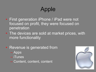 Apple
• First generation iPhone / iPad were not
  focused on profit, they were focused on
  penetration
• The devices are sold at market prices, with
  more functionality

• Revenue is generated from
  – Apps
  – iTunes
  – Content, content, content
 