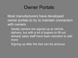 Owner Portals
• Most manufacturers have developed
  owner portals to try to maintain connection
  with owners
  – Ideally owners are signed up at vehicle
    delivery, but with a lot of papers to fill out
    already sales staff have been reluctant to add
    more
  – Signing up after the fact can be arduous
 