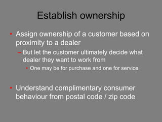 Establish ownership
• Assign ownership of a customer based on
  proximity to a dealer
  – But let the customer ultimately decide what
    dealer they want to work from
     • One may be for purchase and one for service


• Understand complimentary consumer
  behaviour from postal code / zip code
 