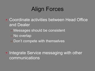 Align Forces
• Coordinate activities between Head Office
  and Dealer
  – Messages should be consistent
  – No overlap
  – Don’t compete with themselves


• Integrate Service messaging with other
  communications
 