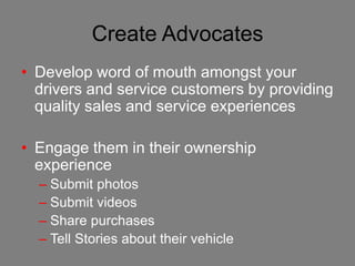Create Advocates
• Develop word of mouth amongst your
  drivers and service customers by providing
  quality sales and service experiences

• Engage them in their ownership
  experience
  – Submit photos
  – Submit videos
  – Share purchases
  – Tell Stories about their vehicle
 