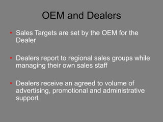 OEM and Dealers
• Sales Targets are set by the OEM for the
  Dealer

• Dealers report to regional sales groups while
  managing their own sales staff

• Dealers receive an agreed to volume of
  advertising, promotional and administrative
  support
 