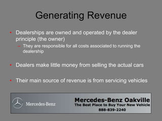 Generating Revenue
• Dealerships are owned and operated by the dealer
  principle (the owner)
   – They are responsible for all costs associated to running the
     dealership


• Dealers make little money from selling the actual cars

• Their main source of revenue is from servicing vehicles
 