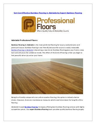 Get Cost Effective Bamboo Flooring in Adelaide by Expert Bamboo Flooring
Adelaide Professional Floors:
Bamboo Flooring in Adelaide is the most preferred flooring for luxury condominiums and
premium houses. Bamboo flooring is eco-friendly because the source is easily renewable.
Bamboo flooring in Adelaide is becoming a new trend. Bamboo flooring gives your home a new
look and enhances the ambience inside. The effect of this kind of flooring is that you begin to
feel peaceful when you enter your home.
Being Eco-friendly compared to any other wooden flooring, this option is indeed a better
choice. However, there are maintenance measures which need to be taken for long life of the
flooring.
Adelaide's based Bamboo Flooring Company offering best bamboo flooring services with highly
competitive prices. Our expert Bamboo flooring team provides quality bamboo flooring supply
 
