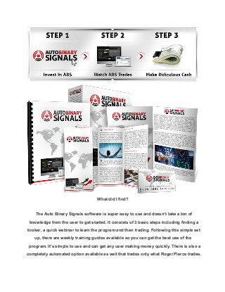 What did I find?
The Auto Binary Signals software is super easy to use and doesn’t take a ton of
knowledge from the user to get started. It consists of 3 basic steps including finding a
broker, a quick webinar to learn the program and then trading. Following this simple set
up, there are weekly training guides available so you can get the best use of the
program. It’s simple to use and can get any user making money quickly. There is also a
completely automated option available as well that trades only what Roger Pierce trades.

 