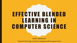 EFFECTIVE BLENDED
LEARNING IN
COMPUTER SCIENCE
K I M G A R C I A
EducationalTechnology Coordinator, Georgetown ISD, Georgetown,Texas
 