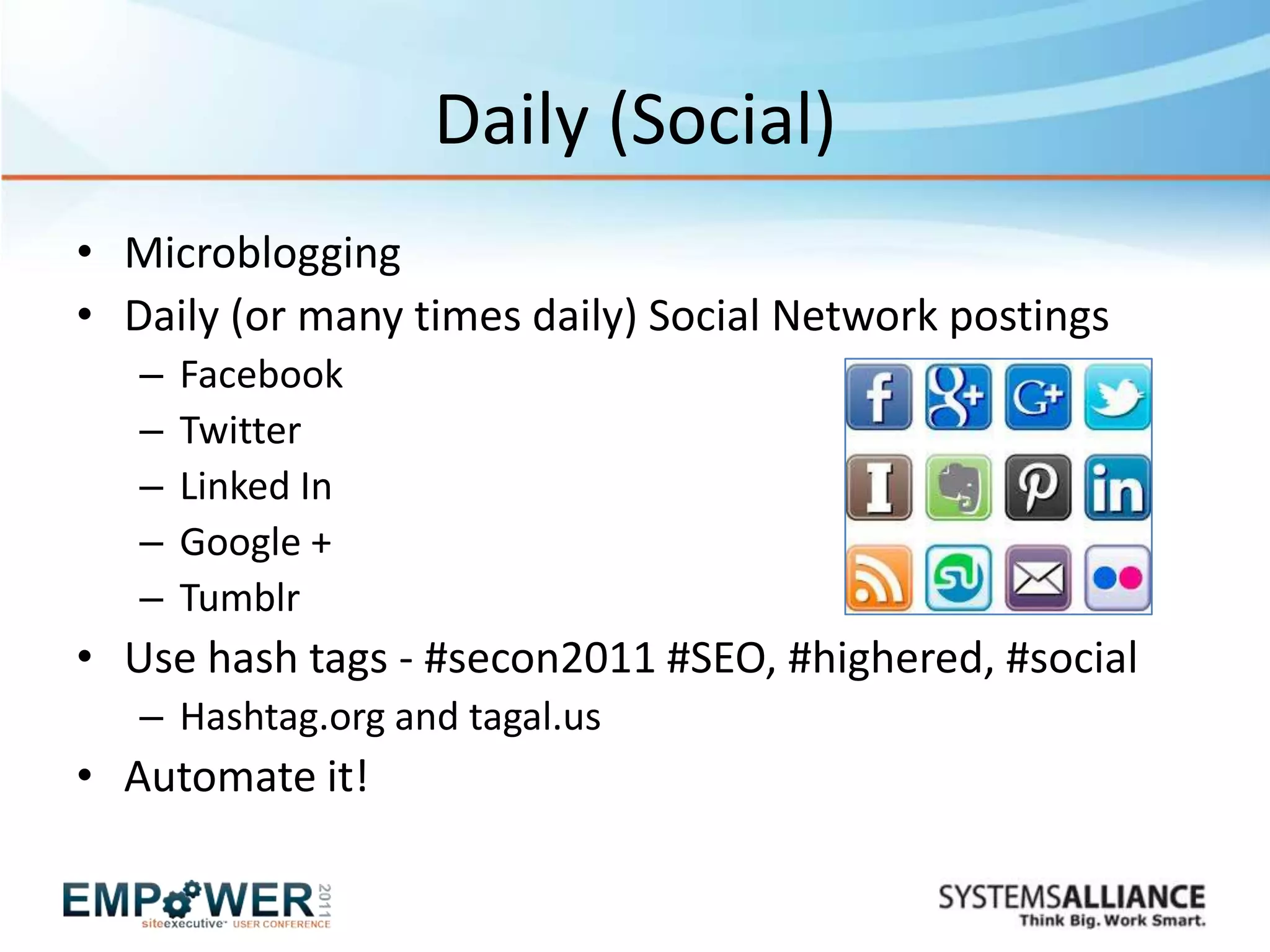 Daily (Social)
• Microblogging
• Daily (or many times daily) Social Network postings
   –   Facebook
   –   Twitter
   –   Linked In
   –   Google +
   –   Tumblr
• Use hash tags - #secon2011 #SEO, #highered, #social
   – Hashtag.org and tagal.us
• Automate it!
 
