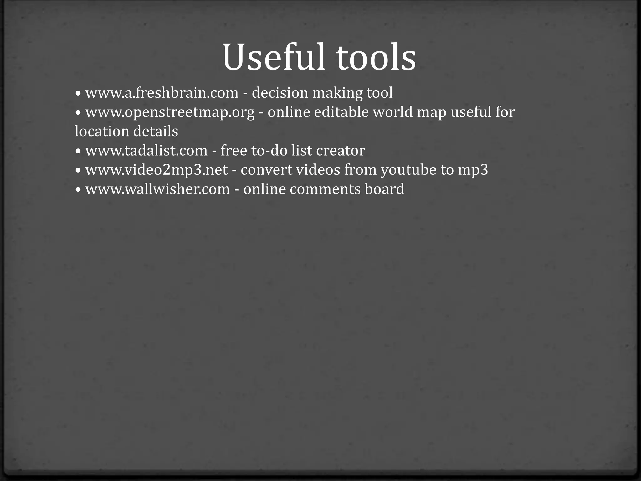 Useful tools
• www.a.freshbrain.com - decision making tool
• www.openstreetmap.org - online editable world map useful for
location details
• www.tadalist.com - free to-do list creator
• www.video2mp3.net - convert videos from youtube to mp3
• www.wallwisher.com - online comments board
 