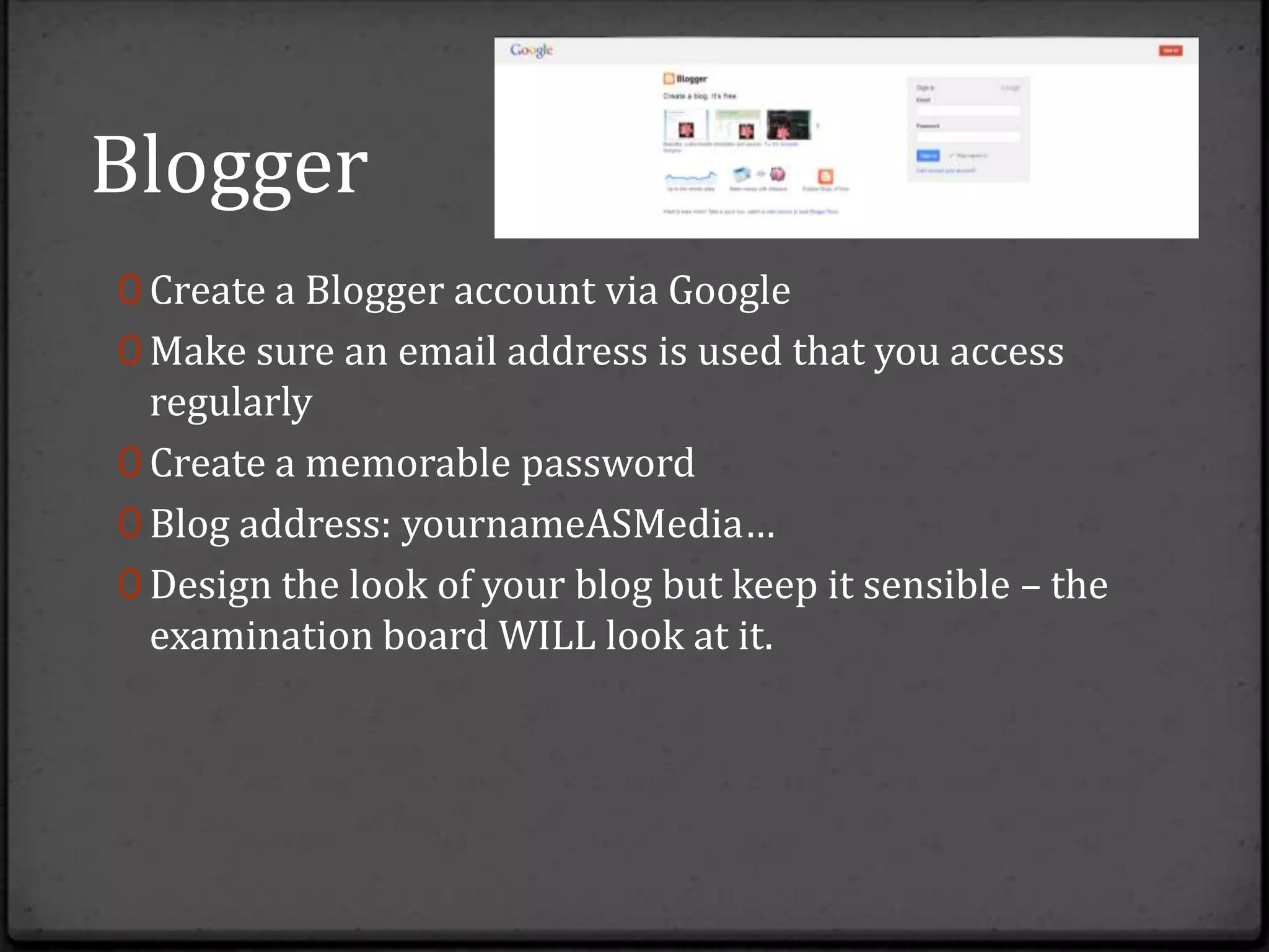 Blogger
0 Create a Blogger account via Google
0 Make sure an email address is used that you access
  regularly
0 Create a memorable password
0 Blog address: yournameASMedia…
0 Design the look of your blog but keep it sensible – the
  examination board WILL look at it.
 