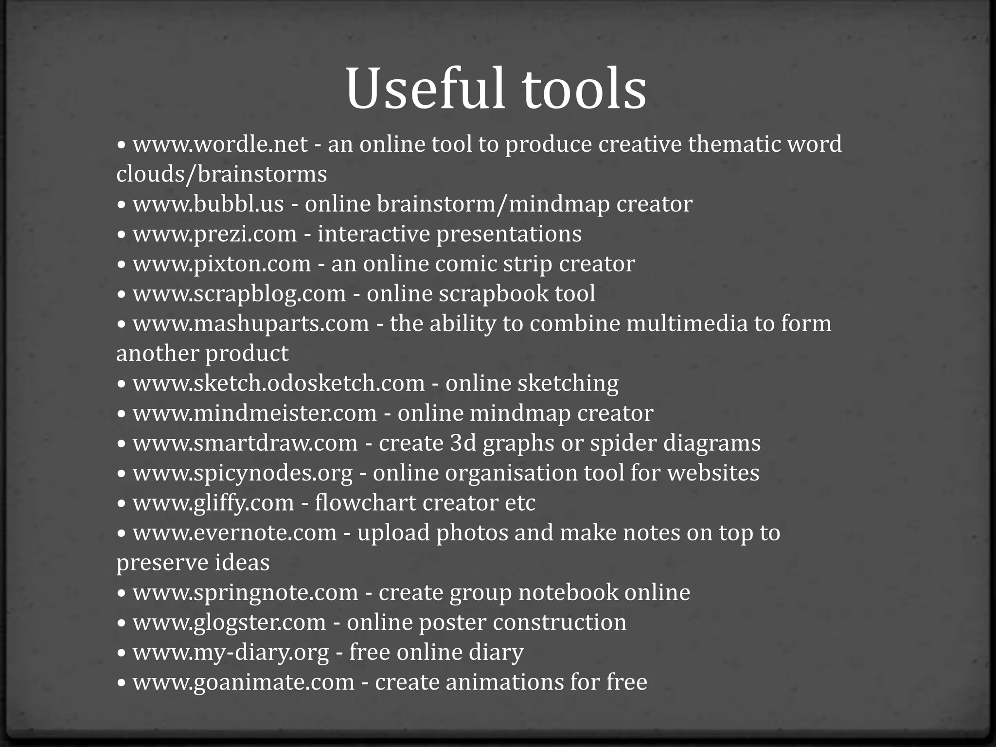 Useful tools
• www.wordle.net - an online tool to produce creative thematic word
clouds/brainstorms
• www.bubbl.us - online brainstorm/mindmap creator
• www.prezi.com - interactive presentations
• www.pixton.com - an online comic strip creator
• www.scrapblog.com - online scrapbook tool
• www.mashuparts.com - the ability to combine multimedia to form
another product
• www.sketch.odosketch.com - online sketching
• www.mindmeister.com - online mindmap creator
• www.smartdraw.com - create 3d graphs or spider diagrams
• www.spicynodes.org - online organisation tool for websites
• www.gliffy.com - flowchart creator etc
• www.evernote.com - upload photos and make notes on top to
preserve ideas
• www.springnote.com - create group notebook online
• www.glogster.com - online poster construction
• www.my-diary.org - free online diary
• www.goanimate.com - create animations for free
 