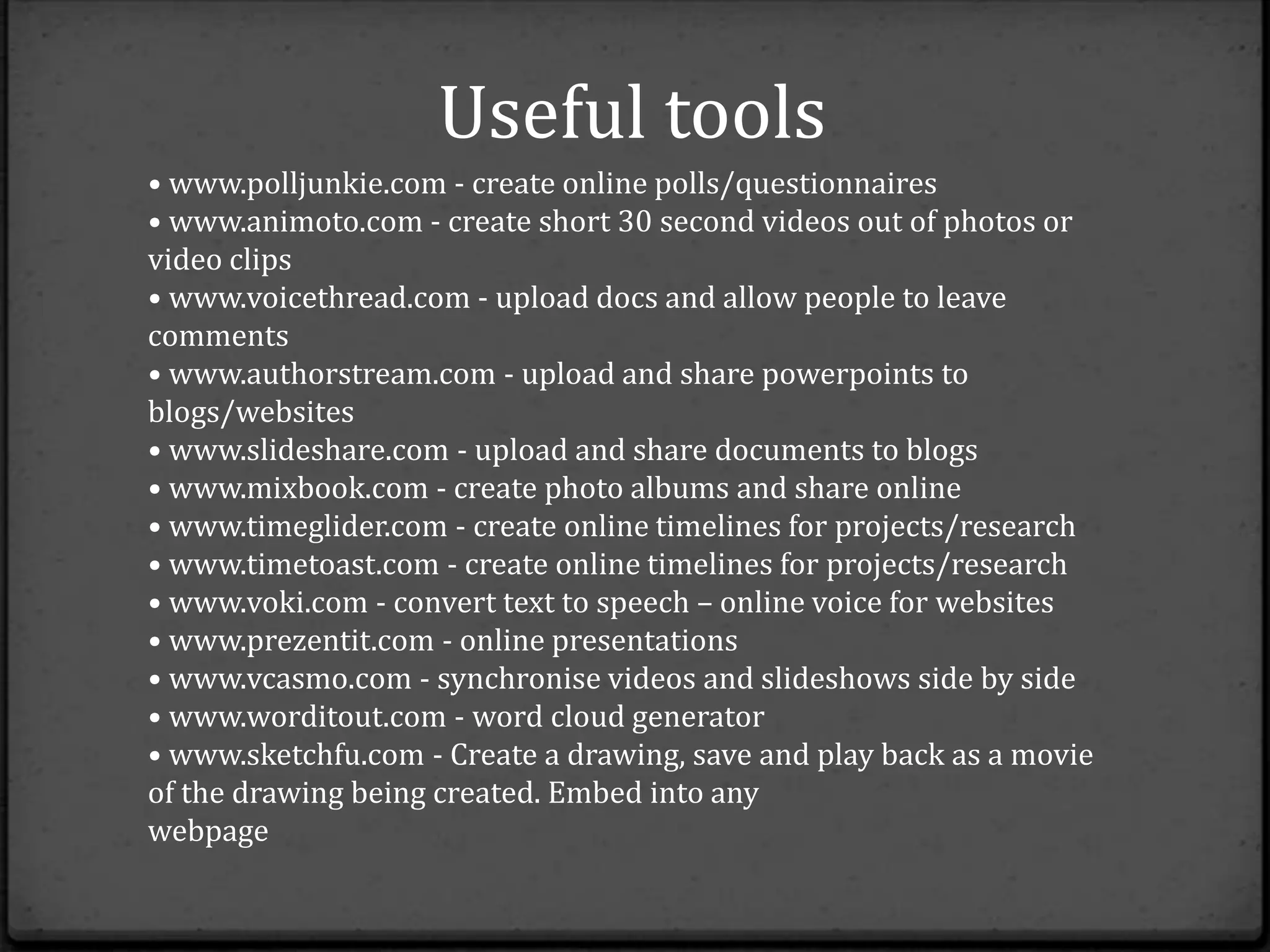 Useful tools
• www.polljunkie.com - create online polls/questionnaires
• www.animoto.com - create short 30 second videos out of photos or
video clips
• www.voicethread.com - upload docs and allow people to leave
comments
• www.authorstream.com - upload and share powerpoints to
blogs/websites
• www.slideshare.com - upload and share documents to blogs
• www.mixbook.com - create photo albums and share online
• www.timeglider.com - create online timelines for projects/research
• www.timetoast.com - create online timelines for projects/research
• www.voki.com - convert text to speech – online voice for websites
• www.prezentit.com - online presentations
• www.vcasmo.com - synchronise videos and slideshows side by side
• www.worditout.com - word cloud generator
• www.sketchfu.com - Create a drawing, save and play back as a movie
of the drawing being created. Embed into any
webpage
 