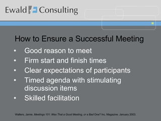 How to Ensure a Successful Meeting   Good reason to meet Firm start and finish times  Clear expectations of participants  Timed agenda with stimulating discussion items  Skilled facilitation  Walters, Jamie.  Meetings 101: Was That a Good Meeting, or a Bad  One? Inc. Magazine. January 2003. 
