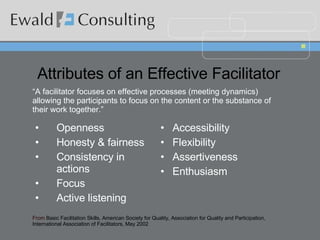 Attributes of an Effective Facilitator Openness Honesty & fairness Consistency in actions Focus Active listening Accessibility  Flexibility Assertiveness Enthusiasm From  Basic Facilitation Skills, American Society for Quality, Association for Quality and Participation, International Association of Facilitators, May 2002 “ A facilitator focuses on effective processes (meeting dynamics) allowing the participants to focus on the content or the substance of their work together.” 