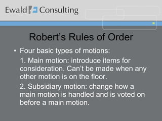 Robert’s Rules of Order Four basic types of motions: 1. Main motion: introduce items for consideration. Can’t be made when any other motion is on the floor. 2. Subsidiary motion: change how a main motion is handled and is voted on before a main motion. 