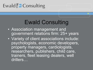 Ewald Consulting Association management and government relations firm: 25+ years Variety of client associations include: psychologists, economic developers, property managers, cardiologists, researchers, publishers, child care, trainers, fleet leasing dealers, well drillers… 