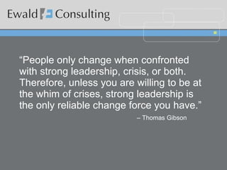 “ People only change when confronted with strong leadership, crisis, or both.  Therefore, unless you are willing to be at the whim of crises, strong leadership is the only reliable change force you have.”    – Thomas Gibson 