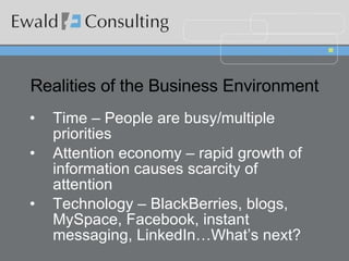 Realities of the Business Environment Time – People are busy/multiple priorities Attention economy – rapid growth of information causes scarcity of attention Technology – BlackBerries, blogs, MySpace, Facebook, instant messaging, LinkedIn…What’s next? 