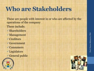 Who are Stakeholders
These are people with interest in or who are affected by the
operations of the company
These include;
Shareholders
Management
Creditors
Government
Consumers
Legislators
General public
Prof.WaswaBalunywa,PhD
 