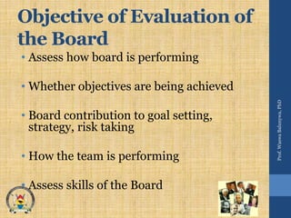 Objective of Evaluation of
the Board
• Assess how board is performing
• Whether objectives are being achieved
• Board contribution to goal setting,
strategy, risk taking
• How the team is performing
• Assess skills of the Board
Prof.WaswaBalunywa,PhD
 