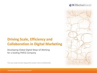 Driving Scale, Efficiency and
  Collaboration in Digital Marketing
  Developing Global Digital Ways-of-Working
  for a leading FMCG Company



  This case study has been disguised to protect client confidentiality.

Unleashing Global Marketing Potential™
Digital Ways of Working Case Study • Page 1
   Unleashing Global Marketing Potential™
 
