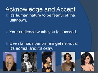 Acknowledge and Accept 
 It’s human nature to be fearful of the 
unknown. 
 Your audience wants you to succeed. 
 Even famous performers get nervous! 
It’s normal and it’s okay. 
 