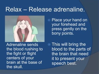 Relax – Release adrenaline. 
Adrenaline sends 
the blood rushing to 
the fight or flight 
centers of your 
brain at the base of 
the skull. 
 Place your hand on 
your forehead and 
press gently on the 
bony points. 
 This will bring the 
blood to the parts of 
the brain that need 
it to present your 
speech best. 
 