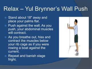 Relax – Yul Brynner’s Wall Push 
 Stand about 18" away and 
place your palms flat. 
 Push against the wall. As you 
push, your abdominal muscles 
will contract. 
 As you breathe out, hiss and 
contract the muscles below 
your rib cage as if you were 
rowing a boat against the 
current. 
 Repeat and banish stage 
fright. 
 