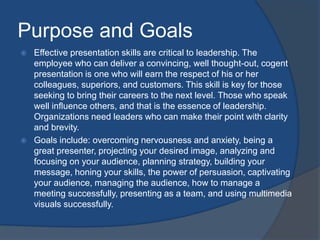 Purpose and Goals 
 Effective presentation skills are critical to leadership. The 
employee who can deliver a convincing, well thought-out, cogent 
presentation is one who will earn the respect of his or her 
colleagues, superiors, and customers. This skill is key for those 
seeking to bring their careers to the next level. Those who speak 
well influence others, and that is the essence of leadership. 
Organizations need leaders who can make their point with clarity 
and brevity. 
 Goals include: overcoming nervousness and anxiety, being a 
great presenter, projecting your desired image, analyzing and 
focusing on your audience, planning strategy, building your 
message, honing your skills, the power of persuasion, captivating 
your audience, managing the audience, how to manage a 
meeting successfully, presenting as a team, and using multimedia 
visuals successfully. 
 