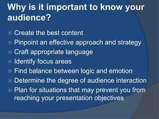 Why is it important to know your 
audience? 
 Create the best content 
 Pinpoint an effective approach and strategy 
 Craft appropriate language 
 Identify focus areas 
 Find balance between logic and emotion 
 Determine the degree of audience interaction 
 Plan for situations that may prevent you from 
reaching your presentation objectives 
 