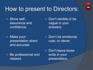 How to present to Directors: 
 Show self-assurance 
and 
confidence. 
 Make your 
presentation direct 
and accurate. 
 Be professional and 
relaxed. 
 Don’t ramble or be 
vague in your 
answers. 
 Don’t be emotional, 
cute, or clever. 
 Don’t leave loose 
ends in your 
presentation. 
 
