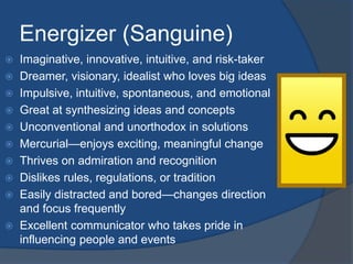 Energizer (Sanguine) 
 Imaginative, innovative, intuitive, and risk-taker 
 Dreamer, visionary, idealist who loves big ideas 
 Impulsive, intuitive, spontaneous, and emotional 
 Great at synthesizing ideas and concepts 
 Unconventional and unorthodox in solutions 
 Mercurial—enjoys exciting, meaningful change 
 Thrives on admiration and recognition 
 Dislikes rules, regulations, or tradition 
 Easily distracted and bored—changes direction 
and focus frequently 
 Excellent communicator who takes pride in 
influencing people and events 
 