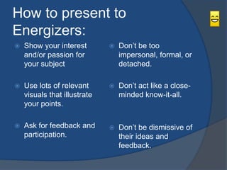 How to present to 
Energizers: 
 Show your interest 
and/or passion for 
your subject 
 Use lots of relevant 
visuals that illustrate 
your points. 
 Ask for feedback and 
participation. 
 Don’t be too 
impersonal, formal, or 
detached. 
 Don’t act like a close-minded 
know-it-all. 
 Don’t be dismissive of 
their ideas and 
feedback. 
 