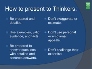 How to present to Thinkers: 
 Be prepared and 
detailed. 
 Use examples, valid 
evidence, and facts. 
 Be prepared to 
answer questions 
with detailed and 
concrete answers. 
 Don’t exaggerate or 
estimate. 
 Don’t use personal 
or emotional 
appeals. 
 Don’t challenge their 
expertise. 
 