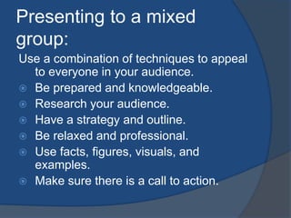 Presenting to a mixed 
group: 
Use a combination of techniques to appeal 
to everyone in your audience. 
 Be prepared and knowledgeable. 
 Research your audience. 
 Have a strategy and outline. 
 Be relaxed and professional. 
 Use facts, figures, visuals, and 
examples. 
 Make sure there is a call to action. 
 