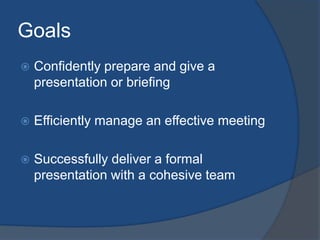 Goals 
 Confidently prepare and give a 
presentation or briefing 
 Efficiently manage an effective meeting 
 Successfully deliver a formal 
presentation with a cohesive team 
 