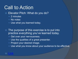 Call to Action 
 Elevator Pitch: What do you do? 
 2 minutes 
 No notes 
 Use what you learned today. 
 The purpose of this exercise is to put into 
practice everything you’ve learned today. 
 Get over your nervousness. 
 Use the qualities of a great presenter. 
 Project your desired image. 
 Use what you know about your audience to be effective. 
 Link 
 