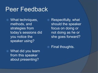 Peer Feedback 
 What techniques, 
methods, and 
strategies from 
today’s sessions did 
you notice the 
speaker using? 
 What did you learn 
from this speaker 
about presenting? 
 Respectfully, what 
should the speaker 
focus on doing or 
not doing as he or 
she goes forward? 
 Final thoughts. 
 