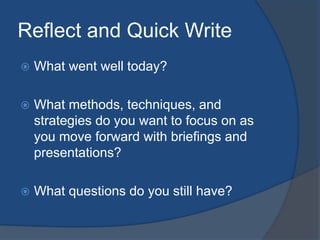 Reflect and Quick Write 
 What went well today? 
 What methods, techniques, and 
strategies do you want to focus on as 
you move forward with briefings and 
presentations? 
 What questions do you still have? 
 
