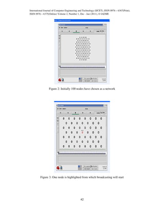 International Journal of Computer Engineering and Technology (IJCET), ISSN 0976 – 6367(Print),
ISSN 0976 – 6375(Online) Volume 2, Number 1, Dec - Jan (2011), © IAEME




                  Figure 2: Initially 100 nodes have chosen as a network




          Figure 3: One node is highlighted from which broadcasting will start




                                               42
 