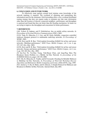 International Journal of Computer Engineering and Technology (IJCET), ISSN 0976 – 6367(Print),
ISSN 0976 – 6375(Online) Volume 2, Number 1, Dec - Jan (2011), © IAEME

6. CONCLUSION AND FUTURE WORK
        To effectively route packets around local minima some knowledge of the
network topology is required. The overhead of obtaining and maintaining this
information must be the minimum. Grid forwarding offers a low overhead distributed
routing strategy that does not require nodes to maintain any link state information
other than the location of directly connected neighbors .performance and throughput
is analyzed and found that they are better than the flooding mechanism. In future we
are trying to improve the throughput and concentrate for better performance.

7. REFERENCES
[1]E. Vollset, D. Ingham, and P. Ezhilchelvan. Jms on mobile ad-hoc networks. In
Proceedings of Personal Wireless Communications (PWC), 2003.
[2] K. Tang, K. Obraczka, S. J. Lee, and M. Gerla. Reliable, congestion controlled
multicast transport protocol in multimedia multi-hop networks. In Proceedings of
WPMC, 2002.
[3] M. Zorzi and R. R. Rao, “Grid random forwarding (GeRaF) for ad hoc and sensor
networks: Multihop performance,” IEEE Trans. Mobile Comput., vol. 2, no. 4, pp.
337–347, Oct.–Dec. 2003.
[4] M. Zorzi and R. R. Rao, “Grid random forwarding (GeRaF) for ad hoc and sensor
networks: Energy and latency performance,” IEEE Trans. Mobile Comput., vol. 2, no.
4, pp. 349–365, Oct.–Dec. 2003.
[5] Sze-Yao Ni, Yu-Chee Tseng, Yuh-Shyan Chen, and Jang-Ping Sheu The
Broadcast Storm Problem in a Mobile Ad Hoc Network. In proceedings of the
ACM/IEEE Mobicom, pages 120 130, 2000.
[6] C. Ho, K. Obraczka, G. Tsudik, and K.Viswanath. Flooding for Reliable Multicast
in Multihop Ad Hoc Networks. In Proceedings of Third Intl Workshop Discrete
Algorithms and Methods for Mobile Computing and Comm. (DIAL-M 99), Aug. 1999
[9] J. Jetcheva, Y. Hu, D. Maltz, and D. Johnson. A Simple Protocol for Multicast and
Broadcast in Mobile Ad Hoc Networks. Internet Draft, July 2001.




                                               46
 