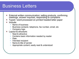 Business Letters External written communication; selling products, confirming meetings, answer inquiries, responding to complains Typed / word processed on printed headed letter paper Include: Name of business  Business contacts: telephone, fax number, email, etc Company logo Layout & structure: Neat & attractive Contains basic information needed by reader Date Intended recipient Name & title of sender Appropriate content; easily read & understood  