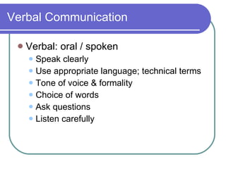 Verbal Communication Verbal: oral / spoken Speak clearly Use appropriate language; technical terms Tone of voice & formality Choice of words Ask questions Listen carefully 