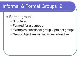 Informal & Formal Groups  2 Formal groups: Structured Formed for a purpose Examples: functional group – project groups Group objectives vs. individual objective 