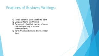 Features of Business Writings:
 Should be terse, clear and to the point
 Language has to be effective
 Each country has their own set of norms
concerning writing or spoken
communication
 North American business desires written
form
 