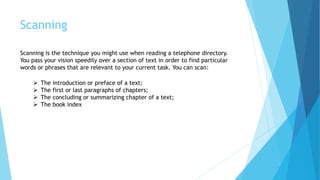 Scanning
Scanning is the technique you might use when reading a telephone directory.
You pass your vision speedily over a section of text in order to find particular
words or phrases that are relevant to your current task. You can scan:
 The introduction or preface of a text;
 The first or last paragraphs of chapters;
 The concluding or summarizing chapter of a text;
 The book index
 