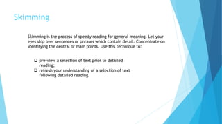 Skimming
Skimming is the process of speedy reading for general meaning. Let your
eyes skip over sentences or phrases which contain detail. Concentrate on
identifying the central or main points. Use this technique to:
 pre-view a selection of text prior to detailed
reading;
 refresh your understanding of a selection of text
following detailed reading.
 