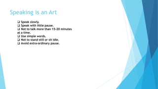 Speaking is an Art
 Speak slowly.
 Speak with little pause.
 Not to talk more than 15-20 minutes
at a time.
 Use simple words.
 Not to stand still or sit idle.
 Avoid extra-ordinary pause.
 