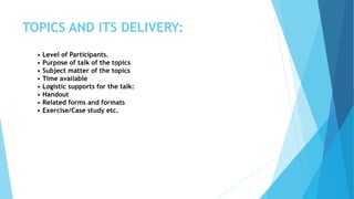 TOPICS AND ITS DELIVERY:
• Level of Participants.
• Purpose of talk of the topics
• Subject matter of the topics
• Time available
• Logistic supports for the talk:
• Handout
• Related forms and formats
• Exercise/Case study etc.
 