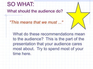 SO WHAT:
What should the audience do?
"This means that we must ..."
What do these recommendations mean
to the audience? This is the part of the
presentation that your audience cares
most about. Try to spend most of your
time here.
 