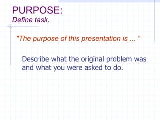 PURPOSE:
Define task.
"The purpose of this presentation is ... “
Describe what the original problem was
and what you were asked to do.
 